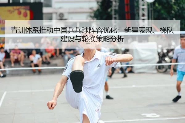 青训体系推动中国乒乓球阵容优化：新星表现、梯队建设与轮换策略分析